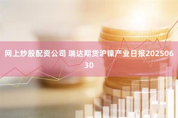 网上炒股配资公司 瑞达期货沪镍产业日报20250630