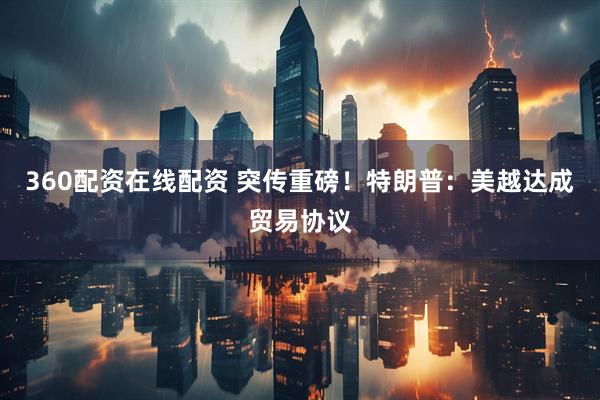 360配资在线配资 突传重磅！特朗普：美越达成贸易协议