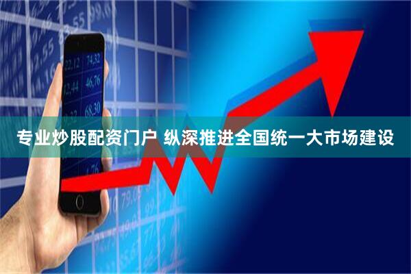 专业炒股配资门户 纵深推进全国统一大市场建设