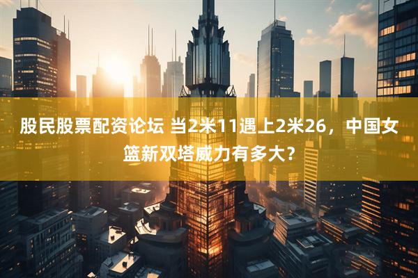 股民股票配资论坛 当2米11遇上2米26，中国女篮新双塔威力有多大？
