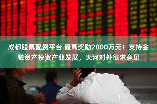 成都股票配资平台 最高奖励2000万元！支持金融资产投资产业发展，天河对外征求意见