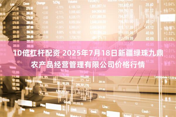 10倍杠杆配资 2025年7月18日新疆绿珠九鼎农产品经营管理有限公司价格行情