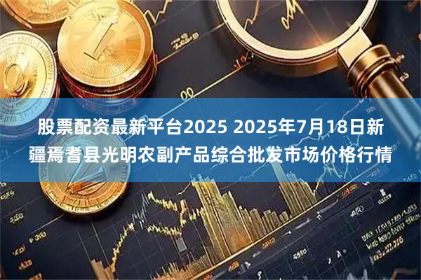 股票配资最新平台2025 2025年7月18日新疆焉耆县光明农副产品综合批发市场价格行情