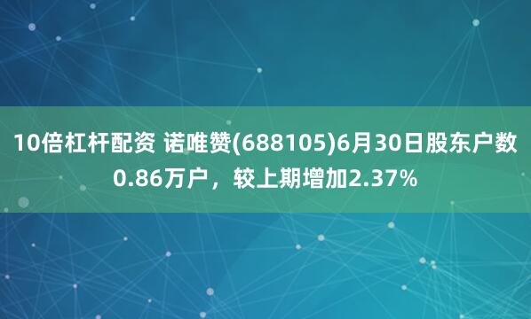10倍杠杆配资 诺唯赞(688105)6月30日股东户数0.86万户，较上期增加2.37%