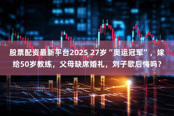 股票配资最新平台2025 27岁“奥运冠军”,嫁给50岁教练,父母缺席婚礼,刘子歌后悔吗?