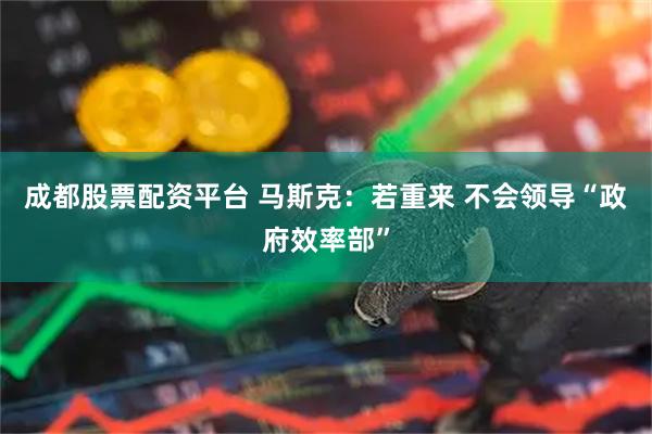 成都股票配资平台 马斯克：若重来 不会领导“政府效率部”