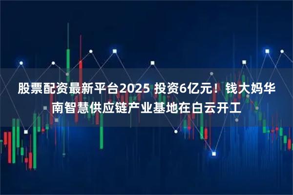 股票配资最新平台2025 投资6亿元!钱大妈华南智慧供应链产业基地在白云开工