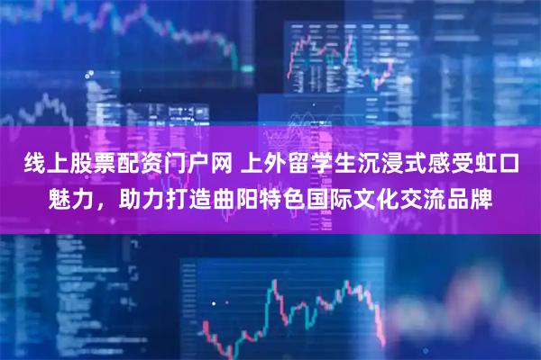 线上股票配资门户网 上外留学生沉浸式感受虹口魅力，助力打造曲阳特色国际文化交流品牌